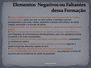  Pouco conhecimento e nenhum compromisso com a organização do Sistema
Único de Saúde, sendo que este um fator político e ideológico que tem
acompanhado a educação médica, afastando-a também dos estudos de saúde
coletiva, prevenção e promoção de saúde;
 Pouco envolvido com aspectos administrativos e gerenciais da gestão da saúde
pública;
 Pouca compreensão da importância do trabalho em equipe multiprofissional,
com integração de conhecimentos interdisciplinares, para uma assistência focada
na pessoa e em suas necessidades;
 Fraca formação humanística, psicológica, sociológica e filosófica necessária a
um profissional médico;
 Despreparado para o atendimento das patologias prevalentes segundo a
epidemiologia das diferentes regiões do país;
 Pouco preparado psicologicamente para o exercício de sua profissão;
 Não comprometido com aspectos políticos e sociais que propiciem a busca de
soluções para os problemas de saúde da população;



                                       Chirlei A Ferreira
 