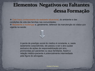  Com fraco conhecimento da realidade situacional, do ambiente e das
condições de vida das famílias nas comunidades;
 Resistente a mudanças e, geralmente, defensor da manutenção do status quo
vigente na saúde.




          A perda de prestígio social do médico é constante, e, neste
          isolamento corporativista, ele passou a ser o alvo quase
          exclusivo de ações de responsabilização por erro,
          promovidas por pacientes ou seus familiares. Assim a
          relação médico-paciente é potencialmente intermediada
          pela figura do advogado.



                                      Chirlei A Ferreira
 