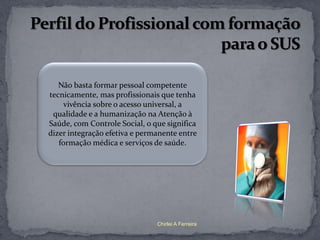 Não basta formar pessoal competente
tecnicamente, mas profissionais que tenha
     vivência sobre o acesso universal, a
 qualidade e a humanização na Atenção à
Saúde, com Controle Social, o que significa
dizer integração efetiva e permanente entre
   formação médica e serviços de saúde.




                               Chirlei A Ferreira
 