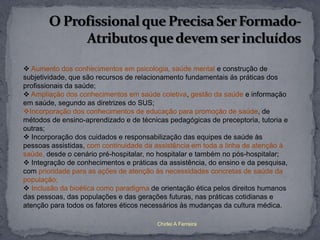  Aumento dos conhecimentos em psicologia, saúde mental e construção de
subjetividade, que são recursos de relacionamento fundamentais ás práticas dos
profissionais da saúde;
 Ampliação dos conhecimentos em saúde coletiva, gestão da saúde e informação
em saúde, segundo as diretrizes do SUS;
Incorporação dos conhecimentos de educação para promoção de saúde, de
métodos de ensino-aprendizado e de técnicas pedagógicas de preceptoria, tutoria e
outras;
 Incorporação dos cuidados e responsabilização das equipes de saúde às
pessoas assistidas, com continuidade da assistência em toda a linha de atenção à
saúde, desde o cenário pré-hospitalar, no hospitalar e também no pós-hospitalar;
 Integração de conhecimentos e práticas da assistência, do ensino e da pesquisa,
com prioridade para as ações de atenção às necessidades concretas de saúde da
população;
 Inclusão da bioética como paradigma de orientação ética pelos direitos humanos
das pessoas, das populações e das gerações futuras, nas práticas cotidianas e
atenção para todos os fatores éticos necessários às mudanças da cultura médica.

                                         Chirlei A Ferreira
 