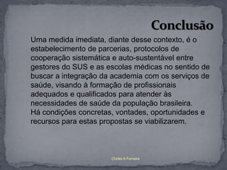 Uma medida imediata, diante desse contexto, é o
estabelecimento de parcerias, protocolos de
cooperação sistemática e auto-sustentável entre
gestores do SUS e as escolas médicas no sentido de
buscar a integração da academia com os serviços de
saúde, visando à formação de profissionais
adequados e qualificados para atender às
necessidades de saúde da população brasileira.
Há condições concretas, vontades, oportunidades e
recursos para estas propostas se viabilizarem.



                      Chirlei A Ferreira
 