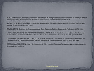 ALBUQUERQUE CP. Ensino e Aprendizado em Serviços de Atenção Básica do SUS: desafios da formação médica
com a perspectiva da integralidade. “Narrativas e Tessituras”. Tese Doutorado, UFRJ, 2007

AMORETTI R. A Educação Médica diante das Necessidades Sociais em Saúde. Revista Brasileira de Educação
Médica, v.29, n.2, maio/agosto, 2005.

CAMPOS GWS. Diretrizes do Ensino Médico na Rede Básica de Saúde – Documento Preliminar. ABEM, 2005

MOURAO LC, MARTINS RC, VIEIRA CM, ROSSIN E, L’ABABAE S. Análise Institucional e Educação: Reforma
Curricular nas Universidades Pública e Privada. Educ. Soc., Campinas, v.28, n.98, p.181-210, jan/abril, 2007.

OLIVEIRA NA, MEIRELLES RM, CURY GC, ALVES LA. Mudanças Curriculares no Ensino Médico Brasileiro: um
Debate Crucial no Contexto do Promed. Revista Brasileira de Educação Médica, v.32(3),: 333-346, 2008.

RESOLUÇÃO CNE/CES N° 4, de 7 de Novembro de 2001 – Institui Diretrizes Curriculares Nacionais do Curso de
Graduação em Medicina.




                                                       Chirlei A Ferreira
 