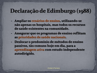 - Ampliar os cenários de ensino, utilizando-se
  não apenas os hospitais, mas todos os recursos
  de saúde existentes na comunidade.
- Assegurar que os programas de ensino reflitam
  as prioridades de saúde nacionais.
- Deslocar o predomínio de métodos de ensino
  passivos, tão comuns hoje em dia, para a
  aprendizagem ativa com estudo independente
  autodirigido.



                       Chirlei A Ferreira
 