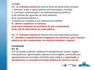 LEI 8080
Art. 16. A direção nacional do Sistema Único da Saúde (SUS) compete:
I - formular, avaliar e apoiar políticas de alimentação e nutrição;
II - participar na formulação e na implementação das políticas:
a) de controle das agressões ao meio ambiente;
b) de saneamento básico; e
c) relativas às condições e aos ambientes de trabalho;
III - definir e coordenar os sistemas:
a) de redes integradas de assistência de alta complexidade;
b) de rede de laboratórios de saúde pública;...
Art. 17. À direção estadual do Sistema Único de Saúde (SUS) compete:
IX - identificar estabelecimentos hospitalares de referência e gerir sistemas
públicos de alta complexidade, de referência estadual e regional;
Constituição
Art. 25.
§ 3º Os Estados poderão, mediante lei complementar, instituir regiões
metropolitanas, aglomerações urbanas e microrregiões, constituídas por
agrupamentos de municípios limítrofes, para integrar a organização, o
planejamento e a execução de funções públicas de interesse comum.
 