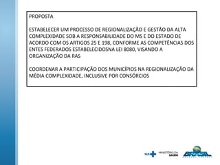 PROPOSTA
ESTABELECER UM PROCESSO DE REGIONALIZAÇÃO E GESTÃO DA ALTA
COMPLEXIDADE SOB A RESPONSABILIDADE DO MS E DO ESTADO DE
ACORDO COM OS ARTIGOS 25 E 198, CONFORME AS COMPETÊNCIAS DOS
ENTES FEDERADOS ESTABELECIDOSNA LEI 8080, VISANDO A
ORGANIZAÇÃO DA RAS
COORDENAR A PARTICIPAÇÃO DOS MUNICÍPIOS NA REGIONALIZAÇÃO DA
MÉDIA COMPLEXIDADE, INCLUSIVE POR CONSÓRCIOS
 