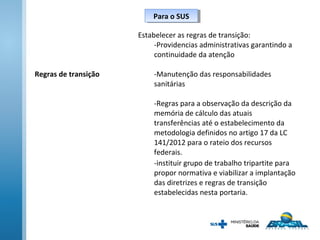 Para o SUSPara o SUS
Regras de transição
Estabelecer as regras de transição:
-Providencias administrativas garantindo a
continuidade da atenção
-Manutenção das responsabilidades
sanitárias
-Regras para a observação da descrição da
memória de cálculo das atuais
transferências até o estabelecimento da
metodologia definidos no artigo 17 da LC
141/2012 para o rateio dos recursos
federais.
-instituir grupo de trabalho tripartite para
propor normativa e viabilizar a implantação
das diretrizes e regras de transição
estabelecidas nesta portaria.
 