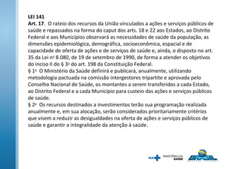 LEI 141
Art. 17. O rateio dos recursos da União vinculados a ações e serviços públicos de
saúde e repassados na forma do caput dos arts. 18 e 22 aos Estados, ao Distrito
Federal e aos Municípios observará as necessidades de saúde da população, as
dimensões epidemiológica, demográfica, socioeconômica, espacial e de
capacidade de oferta de ações e de serviços de saúde e, ainda, o disposto no art.
35 da Lei no
8.080, de 19 de setembro de 1990, de forma a atender os objetivos
do inciso II do § 3o
do art. 198 da Constituição Federal.
§ 1o
O Ministério da Saúde definirá e publicará, anualmente, utilizando
metodologia pactuada na comissão intergestores tripartite e aprovada pelo
Conselho Nacional de Saúde, os montantes a serem transferidos a cada Estado,
ao Distrito Federal e a cada Município para custeio das ações e serviços públicos
de saúde.
§ 2o
Os recursos destinados a investimentos terão sua programação realizada
anualmente e, em sua alocação, serão considerados prioritariamente critérios
que visem a reduzir as desigualdades na oferta de ações e serviços públicos de
saúde e garantir a integralidade da atenção à saúde.
 