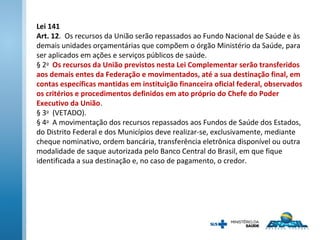 Lei 141
Art. 12. Os recursos da União serão repassados ao Fundo Nacional de Saúde e às
demais unidades orçamentárias que compõem o órgão Ministério da Saúde, para
ser aplicados em ações e serviços públicos de saúde.
§ 2o
Os recursos da União previstos nesta Lei Complementar serão transferidos
aos demais entes da Federação e movimentados, até a sua destinação final, em
contas específicas mantidas em instituição financeira oficial federal, observados
os critérios e procedimentos definidos em ato próprio do Chefe do Poder
Executivo da União.
§ 3o
(VETADO).
§ 4o
A movimentação dos recursos repassados aos Fundos de Saúde dos Estados,
do Distrito Federal e dos Municípios deve realizar-se, exclusivamente, mediante
cheque nominativo, ordem bancária, transferência eletrônica disponível ou outra
modalidade de saque autorizada pelo Banco Central do Brasil, em que fique
identificada a sua destinação e, no caso de pagamento, o credor.
 