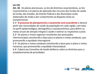 Lei 141
Art. 30. Os planos plurianuais, as leis de diretrizes orçamentárias, as leis
orçamentárias e os planos de aplicação dos recursos dos fundos de saúde
da União, dos Estados, do Distrito Federal e dos Municípios serão
elaborados de modo a dar cumprimento ao disposto nesta Lei
Complementar.
§ 1o
O processo de planejamento e orçamento será ascendente e deverá
partir das necessidades de saúde da população em cada região, com base
no perfil epidemiológico, demográfico e socioeconômico, para definir as
metas anuais de atenção integral à saúde e estimar os respectivos custos.
§ 2o
Os planos e metas regionais resultantes das pactuações
intermunicipais constituirão a base para os planos e metas estaduais, que
promoverão a equidade interregional.
§ 3o
Os planos e metas estaduais constituirão a base para o plano e metas
nacionais, que promoverão a equidade interestadual.
§ 4o
Caberá aos Conselhos de Saúde deliberar sobre as diretrizes para o
estabelecimento de prioridades.
 