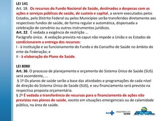 Art. 22. É vedada a exigência de restrição ...
Parágrafo único. A vedação prevista no caput não impede a União e os Estados de
condicionarem a entrega dos recursos:
I - à instituição e ao funcionamento do Fundo e do Conselho de Saúde no âmbito do
ente da Federação; e
II - à elaboração do Plano de Saúde.
LEI 8080
Art. 36. O processo de planejamento e orçamento do Sistema Único de Saúde (SUS)
será ascendente, ...
§ 1º Os planos de saúde serão a base das atividades e programações de cada nível
de direção do Sistema Único de Saúde (SUS), e seu financiamento será previsto na
respectiva proposta orçamentária.
§ 2º É vedada a transferência de recursos para o financiamento de ações não
previstas nos planos de saúde, exceto em situações emergenciais ou de calamidade
pública, na área de saúde.
LEI 141
Art. 18. Os recursos do Fundo Nacional de Saúde, destinados a despesas com as
ações e serviços públicos de saúde, de custeio e capital, a serem executados pelos
Estados, pelo Distrito Federal ou pelos Municípios serão transferidos diretamente aos
respectivos fundos de saúde, de forma regular e automática, dispensada a
celebração de convênio ou outros instrumentos jurídicos.
 