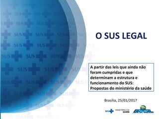 O SUS LEGAL
Brasília, 25/01/2017
A partir das leis que ainda não
foram cumpridas e que
determinam a estrutura e
funcionamento do SUS:
Propostas do ministério da saúde
 