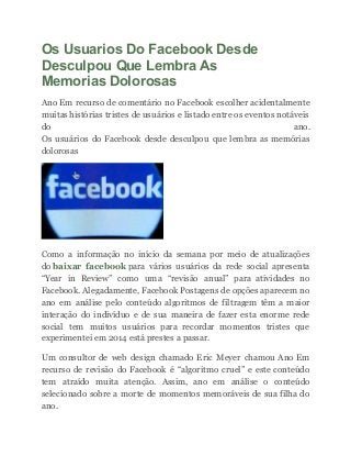 Os Usuarios Do Facebook Desde
Desculpou Que Lembra As
Memorias Dolorosas
Ano Em recurso de comentário no Facebook escolher acidentalmente
muitas histórias tristes de usuários e listado entre os eventos notáveis
do ano.
Os usuários do Facebook desde desculpou que lembra as memórias
dolorosas
Como a informação no início da semana por meio de atualizações
do baixar facebook para vários usuários da rede social apresenta
“Year in Review” como uma “revisão anual” para atividades no
Facebook. Alegadamente, Facebook Postagens de opções aparecem no
ano em análise pelo conteúdo algoritmos de filtragem têm a maior
interação do indivíduo e de sua maneira de fazer esta enorme rede
social tem muitos usuários para recordar momentos tristes que
experimentei em 2014 está prestes a passar.
Um consultor de web design chamado Eric Meyer chamou Ano Em
recurso de revisão do Facebook é “algoritmo cruel” e este conteúdo
tem atraído muita atenção. Assim, ano em análise o conteúdo
selecionado sobre a morte de momentos memoráveis de sua filha do
ano.
 