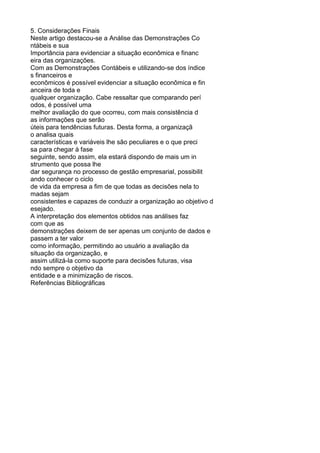 5. Considerações Finais
Neste artigo destacou-se a Análise das Demonstrações Co
ntábeis e sua
Importância para evidenciar a situação econômica e financ
eira das organizações.
Com as Demonstrações Contábeis e utilizando-se dos índice
s financeiros e
econômicos é possível evidenciar a situação econômica e fin
anceira de toda e
qualquer organização. Cabe ressaltar que comparando perí
odos, é possível uma
melhor avaliação do que ocorreu, com mais consistência d
as informações que serão
úteis para tendências futuras. Desta forma, a organizaçã
o analisa quais
características e variáveis lhe são peculiares e o que preci
sa para chegar à fase
seguinte, sendo assim, ela estará dispondo de mais um in
strumento que possa lhe
dar segurança no processo de gestão empresarial, possibilit
ando conhecer o ciclo
de vida da empresa a fim de que todas as decisões nela to
madas sejam
consistentes e capazes de conduzir a organização ao objetivo d
esejado.
A interpretação dos elementos obtidos nas análises faz
com que as
demonstrações deixem de ser apenas um conjunto de dados e
passem a ter valor
como informação, permitindo ao usuário a avaliação da
situação da organização, e
assim utilizá-la como suporte para decisões futuras, visa
ndo sempre o objetivo da
entidade e a minimização de riscos.
Referências Bibliográficas

 