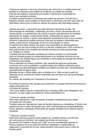 Trata-se de discernir o ritmo de crescimento dos vários itens. A análise horizontal
também é conhecida como análise de tendência ou análise de evolução.
Este tipo de análise é importante para avaliar a estrutura de composição de
itens e sua evolução no tempo.
A análise vertical também é conhecida por análise de estrutura. Sua técnica é
bastante simples, pois consiste em dividir todos os elemento s do ativo pelo valor do
total desse mesmo ativo e todos os valores do passivo pelo total desse passivo,
obtendo-se assim, o percentual que cada elemento representa do todo. Na
demonstração de resultados, o elemento que será o divisor dos demais itens é a
receita líquida, e os percentuais vão indicar o quanto cada elemento do resultado
representa em relação a essa receita líquida. Justamente por possuir essa
capacidade de mostrar o quanto cada elemento representa do todo é que a análise
vertical é chamada de análise estrutural. Este tipo de análise é importante para
avaliar a estrutura de composição de itens e sua evolução no tempo.
O exemplo da análise vertical, ela possui uma sistemática de cálculo bastante
simples, uma vez que consiste em fixar um período contábil como 100% e dividir os
itens patrimoniais e de resultado dos demais períodos por esse período-base.
3.2. Análise por índices
A análise das demonstrações contábeis por índices consiste na confrontação
entre os diversos grupos ou contas patrimoniais e de resultado de forma que se
estabeleça uma relação lógica que possibilite a mensuração da situação econômica
e financeira da empresa.
Para a obtenção de índices confiáveis, são necessárias algumas precauções
que levem em conta a qualidade e a padronização dos métodos utilizados para a
elaboração das demonstrações contábeis que podem envolver até a necessidade de
reclassificação de alguns itens.
Ressalta-se que o índice obtido não é a análise em si. Esta se dará a partir da
obtenção de um conjunto de índices suficientes para se fazer juízo da demonstração
analisada.
Os índices são divididos em Financeiros e Econômicos
.
Os Índices Financeiros são aqueles que evidenciam a situação financeira da empresa e
estão subdivididos em:
a) Índices de Liquidez
: têm como objetivo apurar a capacidade de a empresa saldar suas obrigações com
terceiros, ou seja, pagar seus passivos. Estão subdivididos em:
* Índice de Liquidez Imediata
Este índice representa o valor de quanto se dispõe imediatamente para saldar
as dívidas de curto prazo.
Também pode ser chamado de índice de liquidez absoluta ou instantânea. É ainda mais
restritivo do que o índice de liquidez seca, pois confronta apenas as disponibilidades
(Caixa, Bancos e Aplicações Financeiras de resgate imediato) como total do passivo
circulante.
* Índice de Liquidez Corrente
Este índice relaciona quantos reais dispõem-se, imediata mente e conversíveis
em curto prazo em dinheiro, com relação às dívidas de curto prazo.
De acordo com Carleto e Souza (s/d, p.86) “Leva em consideração apenas os
ativos e passivos de curto prazo (circulante) e estabelece a capacidade de
pagamento no período de um ano, sendo portanto mais preciso que o índice de
liquidez geral”.

 