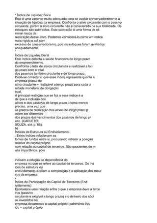 * Índice de Liquidez Seca
Esta é uma variante muito adequada para se avaliar conservadoramente a
situação de liquidez da empresa. Confronta o ativo circulante com o passivo
circulante, porém o ativo circulante não é considerado na sua totalidade. Os
estoques são subtraídos. Esta subtração é uma forma de eli
minar riscos de
realização desse ativo. Podemos considerá-lo como um índice
mais rígido e até com
excesso de conservadorismo, pois os estoques foram avaliados
adequadamente.
*
Índice de Liquidez Geral
Este índice detecta a saúde financeira de longo prazo
do empreendimento.
Confronta o total de ativos circulantes e realizável a lon
go prazo com o total
dos passivos também circulante e de longo prazo.
Pode-se considerar que esse índice representa quanto a
empresa possui de
ativo circulante + realizável a longo prazo para cada u
nidade monetária de obrigação
total.
A principal restrição que se faz a esse índice é a
de que a inclusão dos
ativos e dos passivos de longo prazo o torna menos
preciso, uma vez que
os prazos de realização dos ativos de longo prazo p
odem ser diferentes
dos prazos dos vencimentos dos passivos de longo pr
azo. (CARLETO;
SOUZA, s/d, p. 86).
b)
Índices de Estrutura ou Endividamento
: Estes índices relacionam as
fontes de fundos entre si, procurando retratar a posição
relativa do capital próprio
com relação ao capital de terceiros. São quocientes de m
uita importância, pois
indicam a relação de dependência da
empresa no que se refere ao capital de terceiros. Os índ
ices de estrutura ou
endividamento avaliam a composição e a aplicação dos recur
sos da empresa.
•
Índice de Participação do Capital de Terceiros (End
ividamento)
Estabelece uma relação entre o que a empresa deve a terce
iros (passivo
circulante e exigível a longo prazo) e o dinheiro dos sóci
os investidos na
empresa,decorrendo o capital próprio (patrimônio líqu
ido = capital próprio

 