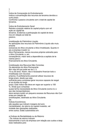 ).
•
Índice de Composição do Endividamento
Indica a concentração dos recursos de terceiros devidos a
curto prazo.
Confronta o passivo circulante com o total de capital de
terceiros.
•
Índice de Endividamento Geral
Retrata a posição relativa do capital próprio com rel
ação ao capital de
terceiros. Evidencia a participação do capital de terce
iros em relação ao total do
passivo.
•
Imobilização do Patrimônio Líquido
As aplicações dos recursos do Patrimônio Líquido são mutu
amente
exclusivas do Ativo circulante e Ativo Imobilizado. Quanto m
ais a empresa investir no
Ativo Permanente, menos recursos próprios sobrarão para
o Ativo Circulante, e, em
conseqüência, maior será a dependência a capitais de te
rceiros para o
financiamento do Ativo Circulante.
•
Imobilização dos Recursos Não Correntes
Os elementos do Ativo Permanente
têm vida útil que pode ser de 2, 5,
10 ou 50 anos. Assim, não é necessário financiar todo o
Imobilizado com recursos
próprios. É perfeitamente possível utilizar recursos de
longo prazo, desde que seja
suficiente para a empresa gerar recursos capazes de resgat
ar as dívidas do longo
prazo. Este índice não deve em regra ser superior a 100
%. Ainda que a empresa
quase tenha necessidade de Ativo Circulante (como é o c
aso das transportadoras),
deve sempre existir um pequeno excesso de Recursos não Corr
entes em relação ás
imobilizações, destinado ao Ativo Circulante.
Os
Índices Econômicos
são aqueles que indicam margens de lucro
(rentabilidade), de retorno do capital investido, vel
ocidade das operações realizadas,
entre outros. Estão subdivididos em:
a) Índices de Rentabilidade ou de Retorno
: Os índices de retorno indicam
basicamente o lucro da empresa com relação aos custos e desp
esas realizados para

 