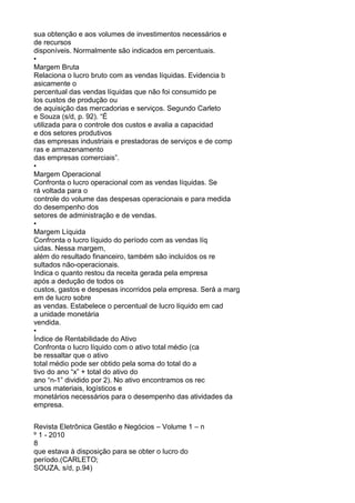 sua obtenção e aos volumes de investimentos necessários e
de recursos
disponíveis. Normalmente são indicados em percentuais.
•
Margem Bruta
Relaciona o lucro bruto com as vendas líquidas. Evidencia b
asicamente o
percentual das vendas líquidas que não foi consumido pe
los custos de produção ou
de aquisição das mercadorias e serviços. Segundo Carleto
e Souza (s/d, p. 92). “É
utilizada para o controle dos custos e avalia a capacidad
e dos setores produtivos
das empresas industriais e prestadoras de serviços e de comp
ras e armazenamento
das empresas comerciais”.
•
Margem Operacional
Confronta o lucro operacional com as vendas líquidas. Se
rá voltada para o
controle do volume das despesas operacionais e para medida
do desempenho dos
setores de administração e de vendas.
•
Margem Líquida
Confronta o lucro líquido do período com as vendas líq
uidas. Nessa margem,
além do resultado financeiro, também são incluídos os re
sultados não-operacionais.
Indica o quanto restou da receita gerada pela empresa
após a dedução de todos os
custos, gastos e despesas incorridos pela empresa. Será a marg
em de lucro sobre
as vendas. Estabelece o percentual de lucro líquido em cad
a unidade monetária
vendida.
•
Índice de Rentabilidade do Ativo
Confronta o lucro líquido com o ativo total médio (ca
be ressaltar que o ativo
total médio pode ser obtido pela soma do total do a
tivo do ano “x” + total do ativo do
ano “n-1” dividido por 2). No ativo encontramos os rec
ursos materiais, logísticos e
monetários necessários para o desempenho das atividades da
empresa.
Revista Eletrônica Gestão e Negócios – Volume 1 – n
º 1 - 2010
8
que estava à disposição para se obter o lucro do
período.(CARLETO;
SOUZA, s/d, p.94)

 