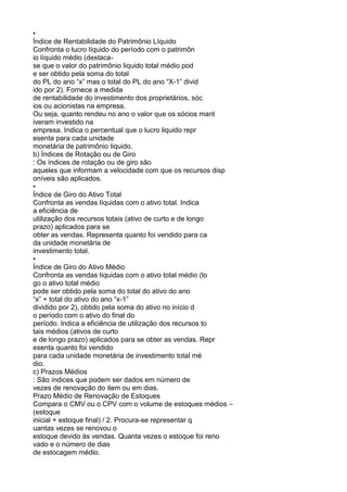 •
Índice de Rentabilidade do Patrimônio Líquido
Confronta o lucro líquido do período com o patrimôn
io líquido médio (destacase que o valor do patrimônio liquido total médio pod
e ser obtido pela soma do total
do PL do ano “x” mas o total do PL do ano “X-1” divid
ido por 2). Fornece a medida
de rentabilidade do investimento dos proprietários, sóc
ios ou acionistas na empresa.
Ou seja, quanto rendeu no ano o valor que os sócios mant
iveram investido na
empresa. Indica o percentual que o lucro liquido repr
esenta para cada unidade
monetária de patrimônio liquido.
b) Índices de Rotação ou de Giro
: Os índices de rotação ou de giro são
aqueles que informam a velocidade com que os recursos disp
oníveis são aplicados.
•
Índice de Giro do Ativo Total
Confronta as vendas líquidas com o ativo total. Indica
a eficiência de
utilização dos recursos totais (ativo de curto e de longo
prazo) aplicados para se
obter as vendas. Representa quanto foi vendido para ca
da unidade monetária de
investimento total.
•
Índice de Giro do Ativo Médio
Confronta as vendas líquidas com o ativo total médio (lo
go o ativo total médio
pode ser obtido pela soma do total do ativo do ano
“x” + total do ativo do ano “x-1”
dividido por 2), obtido pela soma do ativo no início d
o período com o ativo do final do
período. Indica a eficiência de utilização dos recursos to
tais médios (ativos de curto
e de longo prazo) aplicados para se obter as vendas. Repr
esenta quanto foi vendido
para cada unidade monetária de investimento total mé
dio.
c) Prazos Médios
: São índices que podem ser dados em número de
vezes de renovação do item ou em dias.
Prazo Médio de Renovação de Estoques
Compara o CMV ou o CPV com o volume de estoques médios –
(estoque
inicial + estoque final) / 2. Procura-se representar q
uantas vezes se renovou o
estoque devido às vendas. Quanta vezes o estoque foi reno
vado e o número de dias
de estocagem médio.

 
