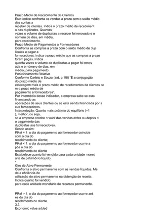 Prazo Médio de Recebimento de Clientes
Este índice confronta as vendas a prazo com o saldo médio
das contas a
receber de clientes. Indica o prazo médio de recebiment
o das duplicatas. Quantas
vezes o volume de duplicatas a receber foi renovado e o
número de dias, em média,
para recebimento.
Prazo Médio de Pagamentos a Fornecedores
Confronta as compras a prazo com o saldo médio de dup
licatas a pagar a
fornecedores. Indica o prazo médio que as compras a prazo
foram pagas. Indica
quanta vezes o volume de duplicatas a pagar foi renov
ada e o número de dias, em
média, para pagamento.
Posicionamento Relativo
Conforme Carleto e Souza (s/d, p. 98) “É a conjugação
do prazo médio de
estocagem mais o prazo médio de recebimentos de clientes co
m o prazo médio de
pagamento a fornecedores”.
Por intermédio desse indicador, a empresa sabe se esta
financiando as
operações de seus clientes ou se esta sendo financiada por s
eus fornecedores.
Interpretação: Quanto mais próximo do equilíbrio (=1
), melhor, ou seja,
se a empresa recebe o valor das vendas antes ou depois d
o pagamento das
duplicatas aos fornecedores.
Sendo assim:
PRel = 1: o dia do pagamento ao fornecedor coincide
com o dia do
recebimento do cliente;
PRel < 1: o dia do pagamento ao fornecedor ocorre a
pós o dia do
recebimento do cliente
Estabelece quanto foi vendido para cada unidade monet
ária de patrimônio liquido.
•
Giro do Ativo Permanente
Confronta o ativo permanente com as vendas líquidas. Me
de a eficiência de
utilização do ativo permanente na obtenção de receita.
Indica quanto foi vendido
para cada unidade monetária de recursos permanente.
PRel > 1: o dia do pagamento ao fornecedor ocorre ant
es do dia do
recebimento do cliente.
3.3.
Economic value added

 