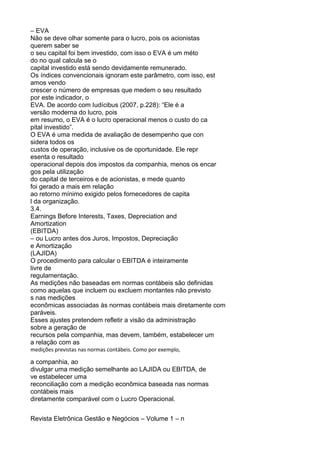 – EVA
Não se deve olhar somente para o lucro, pois os acionistas
querem saber se
o seu capital foi bem investido, com isso o EVA é um méto
do no qual calcula se o
capital investido está sendo devidamente remunerado.
Os índices convencionais ignoram este parâmetro, com isso, est
amos vendo
crescer o número de empresas que medem o seu resultado
por este indicador, o
EVA. De acordo com Iudícibus (2007, p.228): “Ele é a
versão moderna do lucro, pois
em resumo, o EVA é o lucro operacional menos o custo do ca
pital investido”.
O EVA é uma medida de avaliação de desempenho que con
sidera todos os
custos de operação, inclusive os de oportunidade. Ele repr
esenta o resultado
operacional depois dos impostos da companhia, menos os encar
gos pela utilização
do capital de terceiros e de acionistas, e mede quanto
foi gerado a mais em relação
ao retorno mínimo exigido pelos fornecedores de capita
l da organização.
3.4.
Earnings Before Interests, Taxes, Depreciation and
Amortization
(EBITDA)
– ou Lucro antes dos Juros, Impostos, Depreciação
e Amortização
(LAJIDA)
O procedimento para calcular o EBITDA é inteiramente
livre de
regulamentação.
As medições não baseadas em normas contábeis são definidas
como aquelas que incluem ou excluem montantes não previsto
s nas medições
econômicas associadas às normas contábeis mais diretamente com
paráveis.
Esses ajustes pretendem refletir a visão da administração
sobre a geração de
recursos pela companhia, mas devem, também, estabelecer um
a relação com as
medições previstas nas normas contábeis. Como por exemplo,

a companhia, ao
divulgar uma medição semelhante ao LAJIDA ou EBITDA, de
ve estabelecer uma
reconciliação com a medição econômica baseada nas normas
contábeis mais
diretamente comparável com o Lucro Operacional.
Revista Eletrônica Gestão e Negócios – Volume 1 – n

 