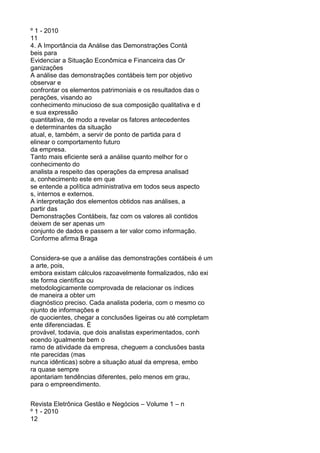 º 1 - 2010
11
4. A Importância da Análise das Demonstrações Contá
beis para
Evidenciar a Situação Econômica e Financeira das Or
ganizações
A análise das demonstrações contábeis tem por objetivo
observar e
confrontar os elementos patrimoniais e os resultados das o
perações, visando ao
conhecimento minucioso de sua composição qualitativa e d
e sua expressão
quantitativa, de modo a revelar os fatores antecedentes
e determinantes da situação
atual, e, também, a servir de ponto de partida para d
elinear o comportamento futuro
da empresa.
Tanto mais eficiente será a análise quanto melhor for o
conhecimento do
analista a respeito das operações da empresa analisad
a, conhecimento este em que
se entende a política administrativa em todos seus aspecto
s, internos e externos.
A interpretação dos elementos obtidos nas análises, a
partir das
Demonstrações Contábeis, faz com os valores ali contidos
deixem de ser apenas um
conjunto de dados e passem a ter valor como informação.
Conforme afirma Braga
Considera-se que a análise das demonstrações contábeis é um
a arte, pois,
embora existam cálculos razoavelmente formalizados, não exi
ste forma científica ou
metodologicamente comprovada de relacionar os índices
de maneira a obter um
diagnóstico preciso. Cada analista poderia, com o mesmo co
njunto de informações e
de quocientes, chegar a conclusões ligeiras ou até completam
ente diferenciadas. É
provável, todavia, que dois analistas experimentados, conh
ecendo igualmente bem o
ramo de atividade da empresa, cheguem a conclusões basta
nte parecidas (mas
nunca idênticas) sobre a situação atual da empresa, embo
ra quase sempre
apontariam tendências diferentes, pelo menos em grau,
para o empreendimento.
Revista Eletrônica Gestão e Negócios – Volume 1 – n
º 1 - 2010
12

 