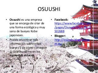 OSUUSHI
• Osuushi es una empresa       • Facebook:
  que se encarga de criar de     https://www.facebook.com
  una forma ecológica y muy      /pages/Osuushi/442174122
  sana de bueyes Kobe            502688
  japoneses.                   • Blogger:
• Podéis encontrar más           http://osuushi.blogspot.co
  información sobre estos        m.es/
  bueyes y de cómo conseguir
  su sabrosa carne en los
  siguientes enlaces.
 