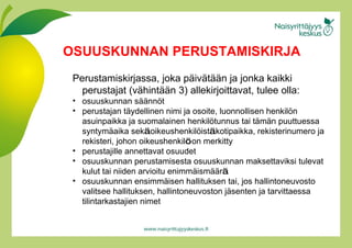 Perustamiskirjassa, joka päi v ätää n  ja jonka kaikki perustajat (väh i ntää n  3) allekirjoittavat, tulee olla: osuuskunnan sää n nöt perustajan täy d ellinen nimi ja osoite, luonnollisen henkilön   asuinpaikka ja suomalainen henkilöt u nnus tai tämän   puuttuessa syntymäa i ka sek ä  oikeushenkilöis t ä  kotipaikka, rekisterinumero ja rekisteri, johon oikeushenkil ö  on merkitty perustajille annettavat osuudet osuuskunnan perustamisesta osuuskunnan maksettaviksi tulevat kulut tai niiden arvioitu enimmäi s mää r ä osuuskunnan ensimmäi s en hallituksen tai, jos hallintoneuvosto valitsee hallituksen, hallintoneuvoston jäs e nten ja tarvittaessa tilintarkastajien nimet OSUUSKUNNAN PERUSTAMISKIRJA 