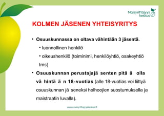 Osuuskunnassa on oltava vähintään 3 jäsentä. luonnollinen henkilö oikeushenkilö (toiminimi, henkilöyhtiö, osakeyhtiö tms) Osuuskunnan perustajajäsenten pitää olla vähintään 18-vuotias  (alle 18-vuotias voi liittyä osuuskunnan jäseneksi holhoojien suostumuksella ja maistraatin luvalla).  KOLMEN JÄSENEN YHTEISYRITYS 