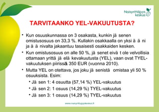 Kun osuuskunnassa on 3 osakasta, kunkin jäs e nen omistusosuus on 33,3  % . Kullakin osakkaalla on yksi ää n i ja ää n ivalta jakaantuu tasaisesti osakkaiden kesken.  Kun omistusosuus on alle 50 %, jäs e net eivät   ole velvollisia ottamaan yrittäjäe l äk e vakuutusta (YEL), vaan ovat TYEL-vakuutuksen piiriss ä .  350 EUR (vuonna 2010). Mutta YEL on otettava, jos joku jäsenistä omistaa yli 50 % osuuksista. Esim: Jäsen 1: 4 osuutta (57,14 %) YEL-vakuutus Jäsen 2: 1 osuus (14,29 %) TYEL-vakuutus Jäsen 3: 1 osuus (14,29 %) TYEL-vakuutus TARVITAANKO YEL-VAKUUTUSTA? 