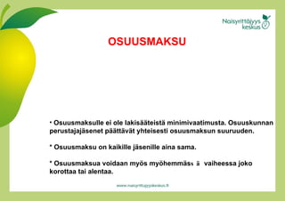 Osuusmaksulle ei ole lakisääteistä minimivaatimusta. Osuuskunnan perustajajäsenet päättävät yhteisesti osuusmaksun suuruuden.  * Osuusmaksu on kaikille jäs e nille aina sama.  * Osuusmaksua voidaan myös   myöh e mmä s sä  vaiheessa joko korottaa tai alentaa.  OSUUSMAKSU 