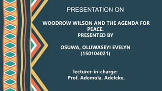 WOODROW WILSON AND THE AGENDA FOR
PEACE.
PRESENTED BY
OSUWA, OLUWASEYI EVELYN
(150104021)
lecturer-in-charge:
Prof. Ademola, Adeleke.
PRESENTATION ON
 