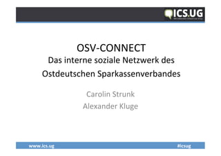 www.ics.ug	
   	
   	
  #icsug	
  	
  
OSV-­‐CONNECT	
  	
  	
  
Das	
  interne	
  soziale	
  Netzwerk	
  des	
  
Ostdeutschen	
  Sparkassenverbandes	
  
	
  
Carolin	
  Strunk	
  
Alexander	
  Kluge	
  
 