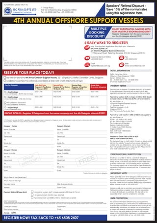 SAVE SGD300
                                                                                                                                                                                                                                 Speakers' Referral Discount -
If undelivered, please return to:
                                                                                  1 Grange Road,
                                                                                  #08-02 Orchard Building, Singapore 239693                                                                                                      Save 15% off the normal rates
                                                                                  Tel: +65 6508 2400 Fax: +65 6508 2408
                                                                                                                                                                                                                                 WITHthis registration form.
                                                                                                                                                                                                                                 using THE EARLY BIRD RATE!

                     4TH ANNUAL OFFSHORE SUPPORT VESSELS
                                                                                                                                                                                        MULTIPLE                                        ENJOY SUBSTANTIAL SAVINGS WITH
                                                                                                                                                                                                                                        OUR MULTIPLE BOOKING DISCOUNT!
                                                                                                                                                                                       BOOKING                                          Register 3 delegates from the same company
                                                                                                                                                                                      DISCOUNT!                                         and the 4th delegate attends FREE!


                                                                                                                                                                                 5 EASY WAYS TO REGISTER
                                                                                                                                                                                              MAIL the attached registration form with your cheque to
                                                                                                                                                                                              IBC Asia (S) Pte Ltd
                                                                                                                                                                                              c/o Informa Regional Business Services
                                                                                                                                                                                              111 Somerset Road, TripleOne Somerset #10-06, Singapore 238164

                                                                                                                                                                                              Customer Service Hotline                                      Fax
                                                                                                                                                                                              +65 6508 2401                                                 +65 6508 2407
This label contains your priority booking code. To expedite registration, please do not remove label. If you have
already received a copy of this brochure, we apologise. For reasons of confidentiality, your full particulars were not                                                                        Email                                                         Web
available to IBC Asia (S) Pte Ltd for deduplication prior to mail drop.                                                                                                                       register@ibcasia.com.sg                                       www.osvconference.com

                                                                                                                                                                                                                                      HOTEL INFORMATION
RESERVE YOUR PLACE TODAY!                                                                                                                                                                                                            Raffles Convention Centre
                                                                                                                                                                                                                                     2 Stamford Road, Singapore 178882
       Yes! I/We will attend the 4th Annual Offshore Support Vessels, 23 – 26 April 2012, Raffles Convention Centre, Singapore                                                                                                       Contact: Mr Abel Sng
                                                                                                                                                                                                                                     Tel: +65 6431 5521 | Fax: +65 6336 8783
       I would like to purchase the conference presentations at SGD1,000 + GST (SGD1,070) per log in                                                                                                                                 Email: Abel.Sng@Fairmont.com

  Fee Per Delegate                                                  Early Bird Rate                          Special Rate                             Normal Rate                              Group Rate                             PAYMENT TERMS
                                                                    Register & Pay Before                    Register & Pay Before                    Register & Pay After                     (3 or more delegates)
                                                                    17 February 2012                         16 March 2012                            16 March 2012                                                                  Payment must be received 10 business days prior to the event.
                                                                    SGD 4,795                                SGD 4,995                                SGD 5,095                                SGD 4,695                             To take advantage of discounts with an expiry cut-off date,
    4 Day Package
 (2 day Conference + BOTH Add-On Days)                                                                                                                                                                                               registration and payment must be received by the cut off date.

    3 Day Package                                                   SGD 3,895                                SGD 4,095                                SGD 4,195                                SGD 3,795                             Payment by bankers draft or cheque in USD or SGD should
 (2 day Conference + ONE Add-On Day)                                                                                                                                                                                                 be made in favour of “IBC Asia (S) Pte Ltd” and mailed to:
                                                                                                                                                                                                                                     IBC Asia (S) Pte Ltd
       Pre-Conference Symposium                                                                                                                                                                                                      c/o Informa Regional Business Services
       Post-Conference Workshop
                                                                                                                                                                                                                                     111 Somerset Road
    2 Day Package                                                   SGD 2,895                                SGD 3,095                                SGD 3,195                                SGD 2,795                             TripleOne Somerset #10-06
 (2 day Conference Only)                                                                                                                                                                                                             Singapore 238164
                                                                                                                                                                                                                                     Attn: The Accounts Receivable Team
 GROUP BONUS - Register 3 Delegates from the same company and the 4th Delegate attends FREE!
                                                                                                                                                                                                                                     Payment by bank transfer in USD or SGD made payable to:
                                                                                                                                                                                                                                     IBC Asia (S) Pte Ltd
A 7% Goods & Services Tax (GST) is applicable to all Singapore based companies for Singapore venue. All fees stated include luncheons, refreshments and complete set of                                                              A/CNo.: 147-059513-001 (SGD)
documentation. It does not include the cost of accommodation and travel.                                                                                                                                                             A/C No.: 260-457866-178 (USD)
                                                                                                                                                                                                                                     The Hongkong and Shanghai
                                                                                                                                                                                                                                     Banking Corporation Limited
Delegate 1 Details                                                                                                  Delegate 2 Details
                                                                                                                                                                                                                                     21 Collyer Quay, HSBC Building,
Name: Dr/Mr/Ms                                                                                                      Name: Dr/Mr/Ms                                                                                                   Singapore 049320
                                                                                                                                                                                                                                     Bank Swift Code: HSBCSGSG
Job Title:                                                                                                          Job Title:                                                                                                       Bank Code: 7232

Department                                                                                                          Department                                                                                                       Payment by Credit Card in USD or SGD
                                                                                                                                                                                                                                     (AMEX, VISA or MASTERCARD).
Tel:                                                                                                                Tel:
                                                                                                                                                                                                                                     The best way to pay by credit card is through our secure portal
Mobile No.:                                                                                                         Mobile No.:                                                                                                      built into the website. To pay by phone please indicate the
                                                                                                                                                                                                                                     contact name and details below and our Customer Services
Email:                                                                                                              Email:                                                                                                           Team will call within 24 hours to take payment. Please do not
                                                                                                                                                                                                                                     send credit card information by email.
Delegate 3 Details                                                                                                  Delegate 4 Details

Name: Dr/Mr/Ms                                                                                                      Name: Dr/Mr/Ms
                                                                                                                                                                                                                                      CANCELLATIONS / SUBSTITUTION



                                                                                                                                                                        REE
                                               P
                                            OU
Job Title:                                                                                                          Job Title:
                                                                                                                                                                                                                                     Should you be unable to attend, a substitute delegate is
                                         GR UNT
                                                                                                                                                                      F
Department                                                                                                          Department                                                                                                       welcome at no extra charge. Cancellations must be received in

                                            CO                                                                                                                                                                                       writing at least 10 business days before the start of the event,
Tel:
                                        DIS                                                                         Tel:                                                                                                             to receive a refund less 10% processing fee per registration.
                                                                                                                                                                                                                                     The company regrets that no refund will be made available for
Mobile No.:                                                                                                         Mobile No.:                                                                                                      cancellation notifications received less than 10 business days
                                                                                                                                                                                                                                     before the event.
Email:                                                                                                              Email:
                                                                                                                                                                              Please photocopy for additional delegates               IMPORTANT NOTE

Who is Head of your Department?                                                                                                                                                                                                      Please quote the name of the delegate, event title and invoice
                                                                                                                                                                                                                                     number on the advice when remitting payment. Bank charges
Who is Head of Training?                                                                                                                                                                                                             are to be deducted from participating organisations own
                                                                                                                                                                                                                                     accounts. Please fax your payment details (copy of remittance
Company Name:                                                                                                        Main Business/Activity:                                                                                         advice, cheque or draft to +65 6508 2407.
Address:                                                                                                             Postal Code:                                                                                                    Attendance will only be permitted upon receipt of full payment.
                                                                                                                                                                                                                                     Participants wishing to register at the door are responsible
Payment Method (Please tick:)                                    I enclose my bankers draft / cheque payable to IBC Asia (S) Pte Ltd                                                                                                 to ensure all details are as published. IBC Asia will not be
                                                                                                                                                                                                                                     responsible for any event re-scheduled or cancelled.
                                                                 I am paying by bank transfer (copy attached)
                                                                 Payment by credit card (AMEX, VISA or MasterCard accepted)                                                                                                           DATA PROTECTION
CREDIT CARD PAYMENTS
The best way to pay by credit card is through our secure on-line registration process, simply log on to the website at www.osvconference.com and click “Register On-line”. If you would prefer to pay over the phone please          The personal information entered during your registration/
complete the contact name and details and our Customer Services Team will call within 24 hours to take payment. As we treat your credit card information in the strictest confidence, please do not send payment details by email.   order, or provided by you, will be held on a database and may
                                                                                                                                                                                                                                     be shared with companies in the Informa Group in the UK and
Credit card contact:                                                                                                 Department:
                                                                                                                                                                                                                                     internationally. Sometimes your details may be obtained from
                                                                                                                                                                                                                                                                                                        REG NO. 200108203N




Direct phone number:                                                                                                 Email:                                                                                                          or shared with external companies for marketing purposes.
                                                                                                                                                                                                                                     If you do not wish your details to be used for this purpose,
P51342       SPEX
             GII
             MEDIA
              SPK
             CS
             RET
             TS
              WEB
             EM                                                                                                                                                                                                                      please contact Winnie Seah (database) on database@ibcasia.
                                                                                                                                                                                                                                     com.sg Tel: +65 6508 2468 or Fax: +65 6508 2408.

REGISTER NOW! FAX BACK TO +65 6508 2407
 