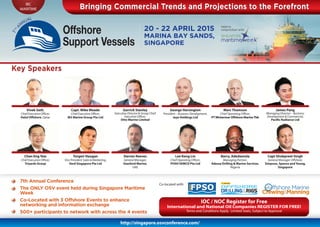 IBC
MARITIME
http://singapore.osvconference.com/
Bringing Commercial Trends and Projections to the Forefront
20 - 22 APRIL 2015
MARINA BAY SANDS,
SINGAPORE
Bringing Commercial Trends and Projections to the Forefront
Key Speakers
Vivek Seth,
Chief Executive Officer,
Halul Offshore, Qatar
Capt. Mike Meade
Chief Executive Officer,
M3 Marine Group Pte Ltd
Garrick Stanley
Executive Director & Group Chief
Executive Officer,
Otto Marine Limited
George Horsington
President – Business Development,
Jaya Holdings Ltd
Marc Thomson
Chief Operating Officer,
PTWintermar Offshore MarineTbk
James Pang
Managing Director – Business
Development & Commercial,
Pacific Radiance Ltd
Chan Eng Yew
Chief Executive Officer,
Triyards Group
Torgeir Haugan
Vice President Sales & Marketing,
Vard Singapore Pte Ltd
Darren Reeves
General Manager,
Stanford Marine,
UAE
Lee Keng Lin
Chief Operating Officer,
POSH SEMCO Pte Ltd
Barry, Adedamola
Managing Partner,
Adessa Drilling & Marine Services,
Nigeria
Capt Shubpreet Singh
General Manager Offshore,
Simpson, Spence and Young,
Singapore
IOC / NOC Register for Free
International and National Oil Companies REGISTER FOR FREE!
Terms and Conditions Apply. Limited Seats, Subject to Approval
Co-located with:
7th Annual Conference
The ONLY OSV event held during Singapore Maritime
Week
Co-Located with 3 Offshore Events to enhance
networking and information exchange
500+ participants to network with across the 4 events
Held in
conjunction with:
2 0 1 5
 