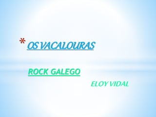 ROCK GALEGO
ELOYVIDAL
*OS VACALOURAS
 