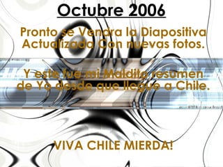 Octubre 2006 Pronto se Vendra la Diapositiva Actualizada Con nuevas fotos. Y este fue mi Maldito resumen de Yo desde que llegue a Chile. VIVA CHILE MIERDA! 