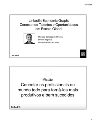 6/9/2014
1
©2013 LinkedIn Corporation. All Rights Reserved.
Osvaldo Barbosa de Oliveira
Diretor Regional
LinkedIn América Latina
#InTalent
LinkedIn Economic Graph:
Conectando Talentos e Oportunidades
em Escala Global
Missão
Conectar os profissionais do
mundo todo para torná-los mais
produtivos e bem sucedidos
 