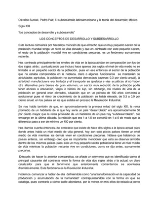 Osvaldo Sunkel, Pedro Paz; El subdesarrollo latinoamericano y la teoría del desarrollo; México
Siglo XXI
“los conceptos de desarrollo y subdesarrollo”
LOS CONCEPTOS DE DESARROLLO Y SUBDESARROLLO
Esta lectura comienza por hacernos mención de que el hecho que un muy pequeño sector de la
población mundial tenga un nivel de vida elevado y que en contraste con este pequeño sector,
el resto de la población mundial viva en condiciones precarias, es un fenómeno sumamente
reciente.
Nos contrasta principalmente los niveles de vida en la época actúan en comparación con los de
dos siglos atrás; puntualizando que incluso hace apenas dos siglos el nivel de vida medio no se
limitaba a un pequeño sector de la población, pues en ese entonces el sector de la población
que no estaba comprendido en la nobleza, clero o algunos funcionarios se mantenían de
actividades agrícolas, la población no aumentaba demasiado (apenas 0,3 por ciento anual), la
actividad manufacturera era limitada y el transporte se ajustaba a vías acuáticas al no haber
otra alternativa para bienes de gran volumen; un sector muy reducido de la población podía
tener acceso a educación, viajes o bienes de lujo, sin embargo, los niveles de vida de la
población en general eran elevados, situación que en un periodo de 100 años comenzó a
evolucionar pues el ritmo de crecimiento de la población se había elevado, de 0,3 a 0,9 por
ciento anual, en los países en los que estaba en proceso la Revolución Industrial.
Se nos habla también de que, en aproximadamente la primera mitad del siglo XIX, la renta
promedio de un habitante de lo que hoy sería un país “desarrollado” era aproximadamente 50
por ciento mayor que la renta promedio de un habitante de un país hoy “subdesarrollado”. Sin
embargo en la última década, la relación que era 1 a 1.5 se convirtió en 1 a 5 de modo que la
diferencia paso a ser de mínimo un 400 por ciento.
Nos damos cuenta entonces, del contraste que existe de hace dos siglos a la época actual pues
donde antes había un nivel medio de vida general, hoy son solo pocos países tienen un nivel
medio de vida mientras los demás viven en condiciones precarias. Nótese que hablamos de
países enteros, sin embargo creo que es importante mencionar que esto se observa también
dentro de los mismos países pues solo un muy pequeño sector poblacional tiene un nivel medio
de vida mientras la población restante vive en condiciones, como se dijo antes, sumamente
precarias.
Después de hacer la anterior comparativa, se añade un elemento que es identificado como el
principal causante del contraste entre la forma de vida dos siglos atrás y la actual; un claro
catalizador para que el fenómeno que anteriormente comentamos se acentuara
dramáticamente. Este fenómeno es la Revolución Industrial.
Podemos comenzar a hablar de ella definiéndola como “una transformación en la capacidad de
producción y acumulación de la humanidad” contrapunteándola con la forma en que se
cataloga, pues contrario a como suele abordarse, por lo menos en mis años de estudio a como
 