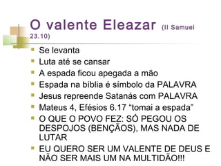 O valente Eleazar (II Samuel
23.10)
 Se levanta
 Luta até se cansar
 A espada ficou apegada a mão
 Espada na bíblia é símbolo da PALAVRA
 Jesus repreende Satanás com PALAVRA
 Mateus 4, Efésios 6.17 “tomai a espada”
 O QUE O POVO FEZ: SÓ PEGOU OS
DESPOJOS (BENÇÃOS), MAS NADA DE
LUTAR
 EU QUERO SER UM VALENTE DE DEUS E
NÃO SER MAIS UM NA MULTIDÃO!!!
 