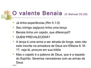 O valente Benaia (II Samuel 23.20)
 Já tinha experiências (Rm 5.1-5)
 Seu inimigo (egípcio) tinha uma lança
 Benaia tinha um cajado, que diferença!!!
 QUEM PREVALECERÁ?
 A lança é uma arma a ser atirada de longe, esta não
está inscrita na armadura de Deus em Efésios 6.16-
17, veja lá, procure em sua bíblia
 Mas o cajado é a palavra de Deus, que é a espada
do Espírito. Seremos vencedores com as armas de
Deus
CEAVI
 