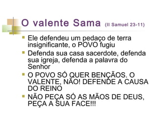 O valente Sama (II Samuel 23-11)
 Ele defendeu um pedaço de terra
insignificante, o POVO fugiu
 Defenda sua casa sacerdote, defenda
sua igreja, defenda a palavra do
Senhor
 O POVO SÓ QUER BENÇÃOS. O
VALENTE, NÃO! DEFENDE A CAUSA
DO REINO
 NÃO PEÇA SÓ AS MÃOS DE DEUS,
PEÇA A SUA FACE!!!
 