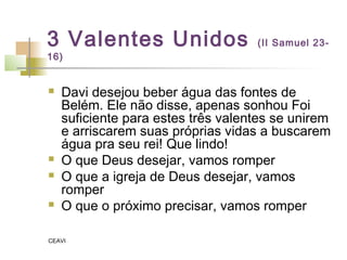 3 Valentes Unidos (II Samuel 23-
16)
 Davi desejou beber água das fontes de
Belém. Ele não disse, apenas sonhou Foi
suficiente para estes três valentes se unirem
e arriscarem suas próprias vidas a buscarem
água pra seu rei! Que lindo!
 O que Deus desejar, vamos romper
 O que a igreja de Deus desejar, vamos
romper
 O que o próximo precisar, vamos romper
CEAVI
 