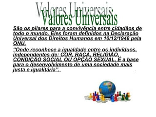 São os pilares para a convivência entre cidadãos de todo o mundo. Eles foram definidos na Declaração Universal dos Direitos Humanos em 10/12/1948 pela ONU. “ Onde reconhece a igualdade entre os indivíduos, independentes de: COR, RAÇA, RELIGIÃO, CONDIÇÃO SOCIAL OU OPÇÃO SEXUAL. É a base para o desenvolvimento de uma sociedade mais justa e igualitária”.  Valores Universais 