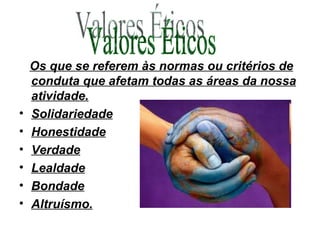 Os que se referem às normas ou critérios de conduta que afetam todas as áreas da nossa atividade. Solidariedade Honestidade Verdade Lealdade Bondade Altruísmo. Valores Éticos 
