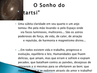 O Sonho do “Startsi” Uma súbita claridade em seu quarto e um anjo  tomou-lhe pela mão levando-o pelo Espaço onde  via focos luminosos, multicores... São os astros poderosos de força, de vida, de calor, de atração  e repulsão, de harmonia e magnetismo divino... ...Em todos existem vida e trabalho, progresso e evolução, equilíbrio e leis; Humanidades que fruem delícias, que amam, mas que erram e sofrem e expiam pecados; que batalham contra as paixões, desejosas de vencerem a si mesmas para se ofertarem ao bem; que reparam erros e se redimem através do amor e trabalho! Isto é o Céu! 