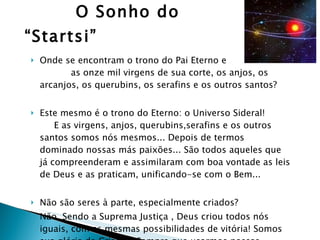 O Sonho do “Startsi” Onde se encontram o trono do Pai Eterno e  as onze mil virgens de sua corte, os anjos, os arcanjos, os querubins, os serafins e os outros santos? Este mesmo é o trono do Eterno: o Universo Sideral!  E as virgens, anjos, querubins,serafins e os outros santos somos nós mesmos... Depois de termos dominado nossas más paixões... São todos aqueles que já compreenderam e assimilaram com boa vontade as leis de Deus e as praticam, unificando-se com o Bem... Não são seres à parte, especialmente criados? Não. Sendo a Suprema Justiça , Deus criou todos nós iguais, com as mesmas possibilidades de vitória! Somos sua glória da Criação! Sempre que usarmos nossas faculdades para o bem estamos glorificando ao Senhor!  