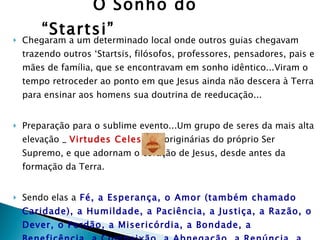 O Sonho do “Startsi” Chegaram a um determinado local onde outros guias chegavam trazendo outros ‘Startsis, filósofos, professores, pensadores, pais e mães de família, que se encontravam em sonho idêntico...Viram o tempo retroceder ao ponto em que Jesus ainda não descera à Terra para ensinar aos homens sua doutrina de reeducação... Preparação para o sublime evento...Um grupo de seres da mais alta elevação _  Virtudes Celestes _ originárias do próprio Ser Supremo, e que adornam o coração de Jesus, desde antes da formação da Terra. Sendo elas a   Fé, a Esperança, o Amor (também chamado Caridade), a Humildade, a Paciência, a Justiça, a Razão, o Dever, o Perdão, a Misericórdia, a Bondade, a Beneficência, a Compaixão, a Abnegação, a Renúncia, a Temperança, a Perseverança, a Dedicação, a Lealdade, a Sinceridade, a Sabedoria, a Doçura, a Mansidão .  Essas eram  comitiva pessoal de Jesus. 
