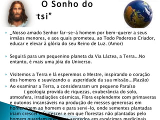 O Sonho do “Startsi” _ Nosso amado Senhor far-se-á homem por bem-querer a seus irmãos menores, e aos quais prometeu, ao Todo Poderoso Criador, educar e elevar à glória do seu Reino de Luz. (Amor) Seguirá para um pequenino planeta da Via Láctea, a Terra...No entanto, é mais uma jóia do Universo. Visitemos a Terra e lá esperemos o Mestre, inspirando o coração dos homens e suavizando a  asperidade da sua missão...(Razão) Ao examinar a Terra, a consideraram um pequeno Paraíso  ( geologia provida de riquezas, exuberância do solo, atmosfera, irradiações cósmicas, Flora esplendente com primaveras e outonos incansáveis na produção de messes generosas em homenagem ao homem e para servi-lo, onde sementes plantadas iriam crescer e frutescer e em que florestas não plantadas pelo homem guardam preciosos segredos em espécimes medicinais, alimentícias, aromáticas...para socorrerem as criaturas nas suas necessidades sociais e pessoais.  