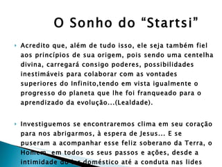 O Sonho do “Startsi” Acredito que, além de tudo isso, ele seja também fiel aos princípios de sua origem, pois sendo uma centelha divina, carregará consigo poderes, possibilidades inestimáveis para colaborar com as vontades superiores do Infinito,tendo em vista igualmente o progresso do planeta que lhe foi franqueado para o aprendizado da evolução...(Lealdade). Investiguemos se encontraremos clima em seu coração para nos abrigarmos, à espera de Jesus... E se puseram a acompanhar esse feliz soberano da Terra, o Homem, em todos os seus passos e ações, desde a intimidade do lar doméstico até a conduta nas lides profissionais e sociais... 