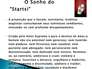 O Sonho do “Startsi” À proporção que o faziam, entretanto, insólitas angústias conturbavam seus luminosos semblantes, chocando-os com profundo desapontamento. Criado pelo Amor Supremo e para o destino de Amar,o homem não era amorável nem generoso; nem humilde nem piedoso; nem fervoroso nem razoável; nem paciente nem abnegado; nem perseverante nem desinteressado; nem dedicado nem sincero. Revelava-se, ao contrário, ambicioso e cruel; violento e  invejoso; luxurioso e devasso; orgulhoso e hipócrita; infiel, ciumento e dissimulado; adúltero e traidor; intrigante e sanguinário; incrédulo e blasfemo! Compreenderam que não achariam asilo no coração de tais feras, mais nocivas entre si do que as observadas nas matas e oceano.  